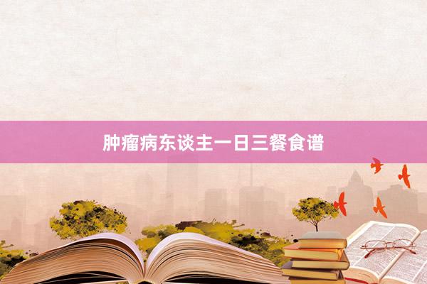 肿瘤病东谈主一日三餐食谱